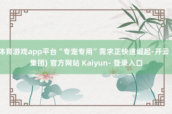 体育游戏app平台“专宠专用”需求正快速崛起-开云 (集团) 官方网站 Kaiyun- 登录入口