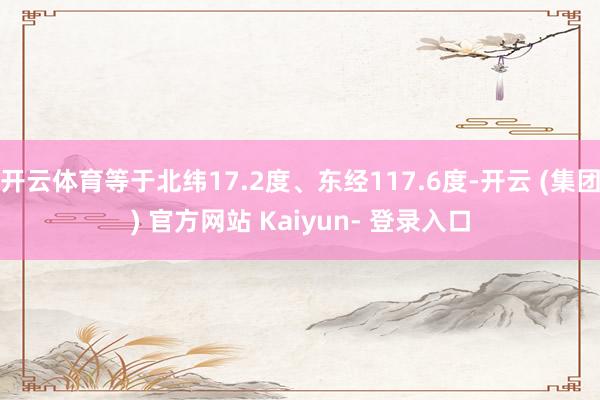 开云体育等于北纬17.2度、东经117.6度-开云 (集团) 官方网站 Kaiyun- 登录入口