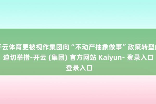 开云体育更被视作集团向“不动产抽象做事”政策转型的迫切举措-开云 (集团) 官方网站 Kaiyun- 登录入口