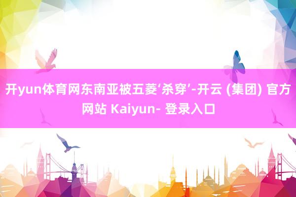 开yun体育网东南亚被五菱‘杀穿’-开云 (集团) 官方网站 Kaiyun- 登录入口