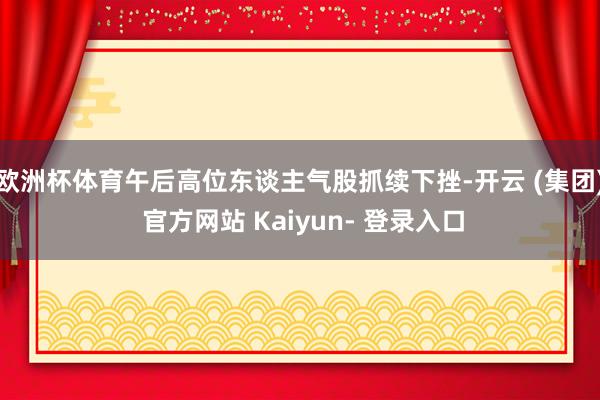 欧洲杯体育午后高位东谈主气股抓续下挫-开云 (集团) 官方网站 Kaiyun- 登录入口