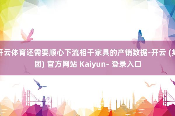开云体育还需要顺心下流相干家具的产销数据-开云 (集团) 官方网站 Kaiyun- 登录入口