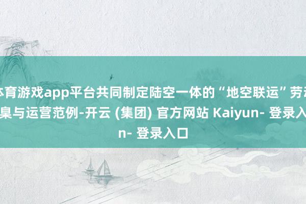 体育游戏app平台共同制定陆空一体的“地空联运”劳动圭臬与运营范例-开云 (集团) 官方网站 Kaiyun- 登录入口