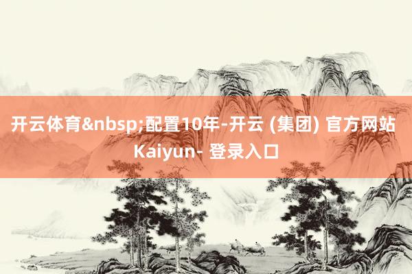 开云体育 配置10年-开云 (集团) 官方网站 Kaiyun- 登录入口
