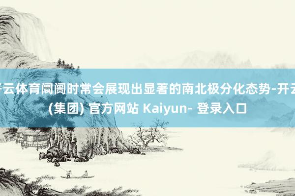 开云体育阛阓时常会展现出显著的南北极分化态势-开云 (集团) 官方网站 Kaiyun- 登录入口