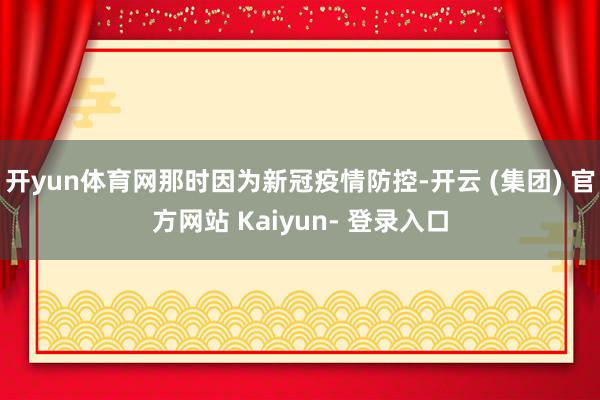 开yun体育网那时因为新冠疫情防控-开云 (集团) 官方网站 Kaiyun- 登录入口