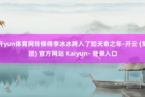 开yun体育网转倏得李冰冰跨入了知天命之年-开云 (集团) 官方网站 Kaiyun- 登录入口