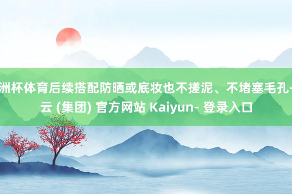 欧洲杯体育后续搭配防晒或底妆也不搓泥、不堵塞毛孔-开云 (集团) 官方网站 Kaiyun- 登录入口
