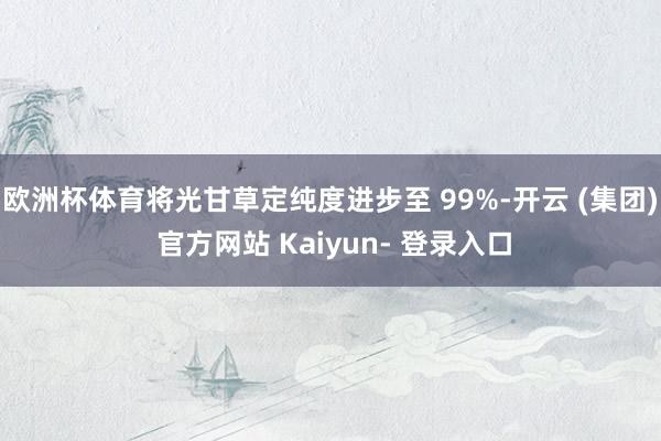 欧洲杯体育将光甘草定纯度进步至 99%-开云 (集团) 官方网站 Kaiyun- 登录入口