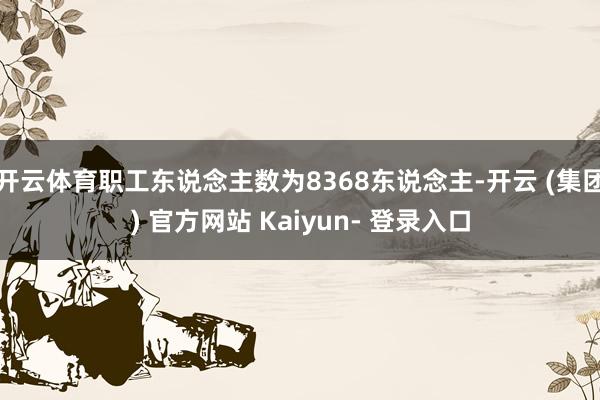开云体育职工东说念主数为8368东说念主-开云 (集团) 官方网站 Kaiyun- 登录入口