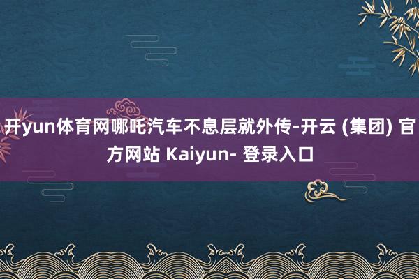 开yun体育网哪吒汽车不息层就外传-开云 (集团) 官方网站 Kaiyun- 登录入口