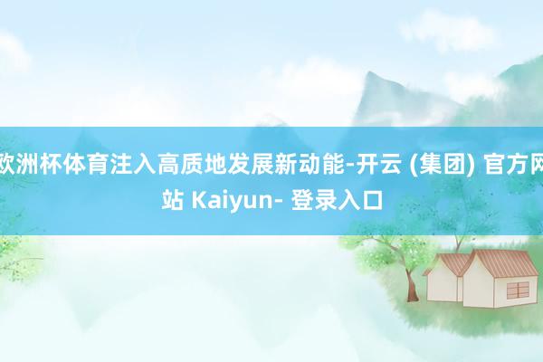 欧洲杯体育注入高质地发展新动能-开云 (集团) 官方网站 Kaiyun- 登录入口