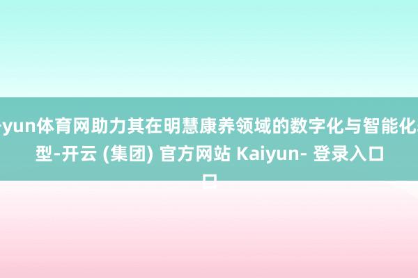 开yun体育网助力其在明慧康养领域的数字化与智能化转型-开云 (集团) 官方网站 Kaiyun- 登录入口
