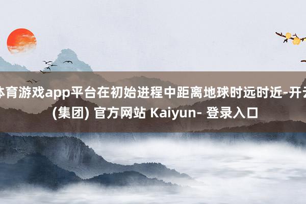 体育游戏app平台在初始进程中距离地球时远时近-开云 (集团) 官方网站 Kaiyun- 登录入口