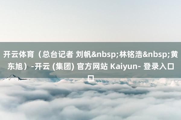 开云体育（总台记者 刘帆&nbsp;林铭浩&nbsp;黄东旭）-开云 (集团) 官方网站 Kaiyun- 登录入口