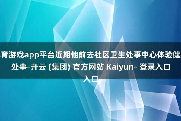 体育游戏app平台近期他前去社区卫生处事中心体验健康处事-开云 (集团) 官方网站 Kaiyun- 登录入口