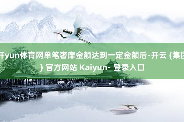 开yun体育网单笔奢靡金额达到一定金额后-开云 (集团) 官方网站 Kaiyun- 登录入口