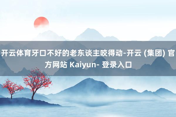 开云体育牙口不好的老东谈主咬得动-开云 (集团) 官方网站 Kaiyun- 登录入口