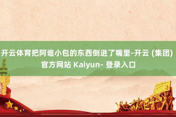 开云体育把阿谁小包的东西倒进了嘴里-开云 (集团) 官方网站 Kaiyun- 登录入口