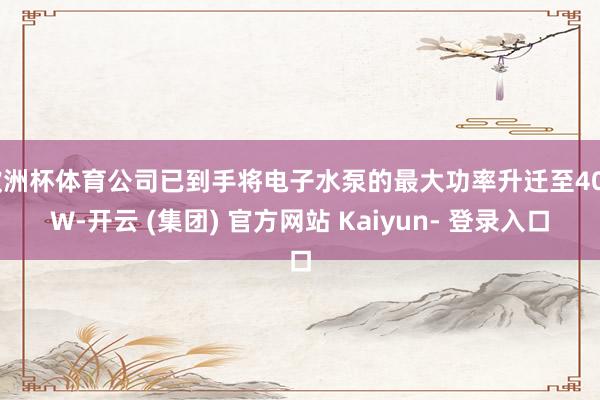 欧洲杯体育公司已到手将电子水泵的最大功率升迁至40kW-开云 (集团) 官方网站 Kaiyun- 登录入口