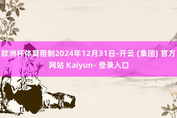 欧洲杯体育箝制2024年12月31日-开云 (集团) 官方网站 Kaiyun- 登录入口