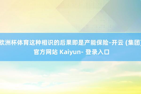 欧洲杯体育这种相识的后果即是产能保险-开云 (集团) 官方网站 Kaiyun- 登录入口