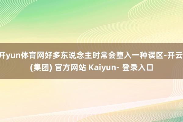 开yun体育网好多东说念主时常会堕入一种误区-开云 (集团) 官方网站 Kaiyun- 登录入口